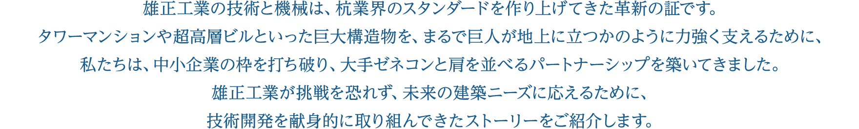 雄正工業の技術と機械は、杭業界のスタンダードを作り上げてきた革新の証です。タワーマンションや超高層ビルといった巨大構造物を、まるで巨人が地上に立つかのように力強く支えるために、私たちは、中小企業の枠を打ち破り、大手ゼネコンと肩を並べるパートナーシップを築いてきました。雄正工業が挑戦を恐れず、未来の建築ニーズに応えるために、技術開発を献身的に取り組んできたストーリーをご紹介します。